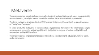 Metaverse
The metaverse is a loosely defined term referring to virtual worlds in which users represented by
avatars interact , usually in 3D and usually focused on social and economic connection.
The term metaverse originated in the 1992 science fiction novel Snow Crash as a portmanteau
of "meta" and "universe".
In Snow Crash, the metaverse is envisioned as a hypothetical iteration of the Internet as a single,
universal, and immersive virtual world that is facilitated by the use of virtual reality (VR) and
augmented reality (AR) headsets
The metaverse has implications for social interaction, entertainment, education, remote work,
and e-commerce.
 