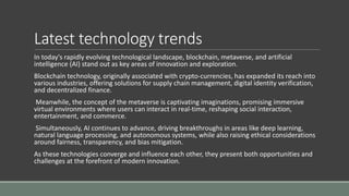 Latest technology trends
In today's rapidly evolving technological landscape, blockchain, metaverse, and artificial
intelligence (AI) stand out as key areas of innovation and exploration.
Blockchain technology, originally associated with crypto-currencies, has expanded its reach into
various industries, offering solutions for supply chain management, digital identity verification,
and decentralized finance.
Meanwhile, the concept of the metaverse is captivating imaginations, promising immersive
virtual environments where users can interact in real-time, reshaping social interaction,
entertainment, and commerce.
Simultaneously, AI continues to advance, driving breakthroughs in areas like deep learning,
natural language processing, and autonomous systems, while also raising ethical considerations
around fairness, transparency, and bias mitigation.
As these technologies converge and influence each other, they present both opportunities and
challenges at the forefront of modern innovation.
 