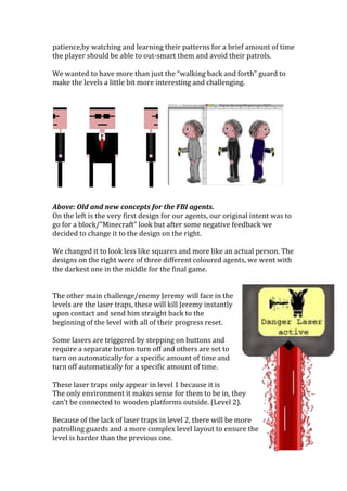 patience,by watching and learning their patterns for a brief amount of time
the player should be able to out-smart them and avoid their patrols.
We wanted to have more than just the “walking back and forth” guard to
make the levels a little bit more interesting and challenging.
Above: Old and new concepts for the FBI agents.
On the left is the very first design for our agents, our original intent was to
go for a block/”Minecraft” look but after some negative feedback we
decided to change it to the design on the right.
We changed it to look less like squares and more like an actual person. The
designs on the right were of three different coloured agents, we went with
the darkest one in the middle for the final game.
The other main challenge/enemy Jeremy will face in the
levels are the laser traps, these will kill Jeremy instantly
upon contact and send him straight back to the
beginning of the level with all of their progress reset.
Some lasers are triggered by stepping on buttons and
require a separate button turn off and others are set to
turn on automatically for a specific amount of time and
turn off automatically for a specific amount of time.
These laser traps only appear in level 1 because it is
The only environment it makes sense for them to be in, they
can’t be connected to wooden platforms outside. (Level 2).
Because of the lack of laser traps in level 2, there will be more
patrolling guards and a more complex level layout to ensure the
level is harder than the previous one.
 