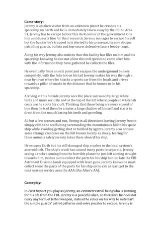 Game story:
Jeremy is an alien visitor from an unknown planet he crashes his
spaceship on Earth and he is immediately taken away by the FBI to Area
51. Jeremy has to escape before this dark corner of the government kills
him and dissects him for their research. Jeremy manages to escape his cell
but the bunker he’s trapped in is alerted to his presence, Jeremy dodges
patrolling guards, bullets and top-secret defensive lasers booby-traps.
Along his way Jeremy also notices that this facility has files on him and his
spaceship knowing he can not allow this evil species to come after him
with the information they have gathered he collects the files.
He eventually finds an exit point and escapes the underground bunker
completely, with the feds hot on his tail Jeremy makes his way through a
near by town where he hijacks a sports car from the locals and drives
towards a pillar of smoke in the distance that he knows to be his
spaceship.
Arriving at this hillside Jeremy sees the place surround by large white
tents and more security and at the top of the hill where people in white lab
coats are he spots his craft. Thinking that these being are more scared of
him then he is of them he creates a large shadow of himself and starts to
drool from the mouth baring his teeth and growling.
All but a few scream and run, fleeing in all directions leaving Jeremy free to
simply climb the scaffolding surrounding the mountainous hill to his space
ship while avoiding getting shot or tackled by agents. Jeremy also notices
some strange creatures on the hill known locally as sheep, fearing for
these animals safety Jeremy takes them aboard his ship.
He escapes Earth but his still damaged ship crashes in the local system’s
asteroid belt. The ship’s crash has caused many parts to separate, Jeremy
seeing a rocket coming from the horrible planet he just left coming straight
towards him, rushes out to collect the parts for his ship but too late the FBI
Astronaut Division lands equipped with laser guns. Jeremy knows he must
collect some the parts of the parts for his ship so he can at least get to the
next nearest service area the AAA (the Alien’s AA).
Gameplay:
In First Impact you play as Jeremy, an extraterrestrial beingwho is running
for his life from the FBI. Jeremy is a peaceful alien, so therefore he does not
carry any form of lethal weapon, instead he relies on his wits to outsmart
the simple guards’ patrol patterns and solve puzzles to escape. Jeremy is
 