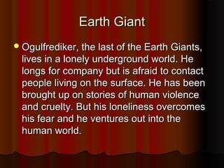 EEaarrtthh GGiiaanntt 
OOgguullffrreeddiikkeerr,, tthhee llaasstt ooff tthhee EEaarrtthh GGiiaannttss,, 
lliivveess iinn aa lloonneellyy uunnddeerrggrroouunndd wwoorrlldd.. HHee 
lloonnggss ffoorr ccoommppaannyy bbuutt iiss aaffrraaiidd ttoo ccoonnttaacctt 
ppeeooppllee lliivviinngg oonn tthhee ssuurrffaaccee.. HHee hhaass bbeeeenn 
bbrroouugghhtt uupp oonn ssttoorriieess ooff hhuummaann vviioolleennccee 
aanndd ccrruueellttyy.. BBuutt hhiiss lloonneelliinneessss oovveerrccoommeess 
hhiiss ffeeaarr aanndd hhee vveennttuurreess oouutt iinnttoo tthhee 
hhuummaann wwoorrlldd.. 
 