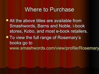 WWhheerree ttoo PPuurrcchhaassee 
AAllll tthhee aabboovvee ttiittlleess aarree aavvaaiillaabbllee ffrroomm 
SSmmaasshhwwoorrddss,, BBaarrnnss aanndd NNoobbllee,, ii--bbooookk 
ssttoorreess,, KKoobboo,, aanndd mmoosstt ee--bbooookk rreettaaiilleerrss.. 
TToo vviieeww tthhee ffuullll rraannggee ooff RRoosseemmaarryy’’ss 
bbooookkss ggoo ttoo 
wwwwww..ssmmaasshhwwoorrddss..ccoomm//vviieeww//pprrooffiillee//RRoosseemmaarryyJJPPeeeell 
