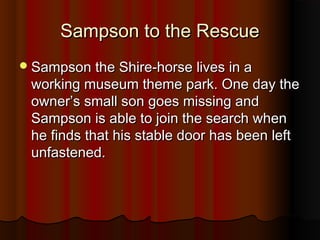 SSaammppssoonn ttoo tthhee RReessccuuee 
SSaammppssoonn tthhee SShhiirree--hhoorrssee lliivveess iinn aa 
wwoorrkkiinngg mmuusseeuumm tthheemmee ppaarrkk.. OOnnee ddaayy tthhee 
oowwnneerr’’ss ssmmaallll ssoonn ggooeess mmiissssiinngg aanndd 
SSaammppssoonn iiss aabbllee ttoo jjooiinn tthhee sseeaarrcchh wwhheenn 
hhee ffiinnddss tthhaatt hhiiss ssttaabbllee ddoooorr hhaass bbeeeenn lleefftt 
uunnffaasstteenneedd.. 
 