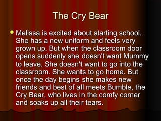 TThhee CCrryy BBeeaarr 
MMeelliissssaa iiss eexxcciitteedd aabboouutt ssttaarrttiinngg sscchhooooll.. 
SShhee hhaass aa nneeww uunniiffoorrmm aanndd ffeeeellss vveerryy 
ggrroowwnn uupp.. BBuutt wwhheenn tthhee ccllaassssrroooomm ddoooorr 
ooppeennss ssuuddddeennllyy sshhee ddooeessnn''tt wwaanntt MMuummmmyy 
ttoo lleeaavvee.. SShhee ddooeessnn''tt wwaanntt ttoo ggoo iinnttoo tthhee 
ccllaassssrroooomm.. SShhee wwaannttss ttoo ggoo hhoommee.. BBuutt 
oonnccee tthhee ddaayy bbeeggiinnss sshhee mmaakkeess nneeww 
ffrriieennddss aanndd bbeesstt ooff aallll mmeeeettss BBuummbbllee,, tthhee 
CCrryy BBeeaarr,, wwhhoo lliivveess iinn tthhee ccoommffyy ccoorrnneerr 
aanndd ssooaakkss uupp aallll tthheeiirr tteeaarrss.. 
 