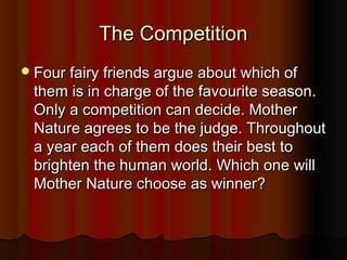 TThhee CCoommppeettiittiioonn 
FFoouurr ffaaiirryy ffrriieennddss aarrgguuee aabboouutt wwhhiicchh ooff 
tthheemm iiss iinn cchhaarrggee ooff tthhee ffaavvoouurriittee sseeaassoonn.. 
OOnnllyy aa ccoommppeettiittiioonn ccaann ddeecciiddee.. MMootthheerr 
NNaattuurree aaggrreeeess ttoo bbee tthhee jjuuddggee.. TThhrroouugghhoouutt 
aa yyeeaarr eeaacchh ooff tthheemm ddooeess tthheeiirr bbeesstt ttoo 
bbrriigghhtteenn tthhee hhuummaann wwoorrlldd.. WWhhiicchh oonnee wwiillll 
MMootthheerr NNaattuurree cchhoooossee aass wwiinnnneerr?? 
 