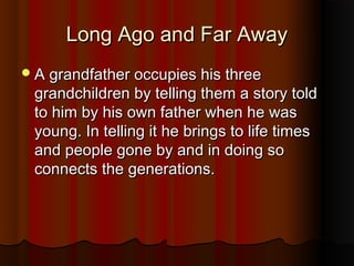 LLoonngg AAggoo aanndd FFaarr AAwwaayy 
AA ggrraannddffaatthheerr ooccccuuppiieess hhiiss tthhrreeee 
ggrraannddcchhiillddrreenn bbyy tteelllliinngg tthheemm aa ssttoorryy ttoolldd 
ttoo hhiimm bbyy hhiiss oowwnn ffaatthheerr wwhheenn hhee wwaass 
yyoouunngg.. IInn tteelllliinngg iitt hhee bbrriinnggss ttoo lliiffee ttiimmeess 
aanndd ppeeooppllee ggoonnee bbyy aanndd iinn ddooiinngg ssoo 
ccoonnnneeccttss tthhee ggeenneerraattiioonnss.. 
 