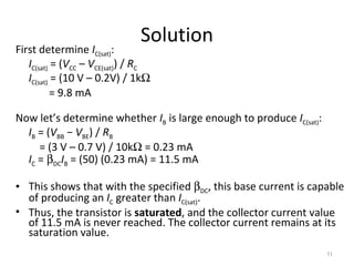 51
Solution
First determine IC(sat):
IC(sat) = (VCC – VCE(sat)) / RC
IC(sat) = (10 V – 0.2V) / 1kΩ
= 9.8 mA
Now let’s determine whether IB is large enough to produce IC(sat):
IB = (VBB − VBE) / RB
= (3 V – 0.7 V) / 10kΩ = 0.23 mA
IC = βDCIB = (50) (0.23 mA) = 11.5 mA
• This shows that with the specified βDC, this base current is capable
of producing an IC greater than IC(sat).
• Thus, the transistor is saturated, and the collector current value
of 11.5 mA is never reached. The collector current remains at its
saturation value.
 
