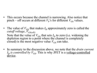 • This occurs because the channel is narrowing. Also notice that
pinch – off occurs at different VP’s for different VGS values.
• The value of VGS that makes ID approximately zero is called the
cutoff voltage, VGS(off).
Note that the value of VGS that sets ID to zero (i.e. widening the
depletion region to a point where the channel is completely
closed) is the most negative value VGS can take.
• In summary to the discussion above, we note that the drain current
ID is controlled by VGS. This is why JFET is a voltage-controlled
device.
 