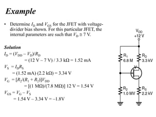 Example
• Determine ID and VGS for the JFET with voltage-
divider bias shown. For this particular JFET, the
internal parameters are such that VD  7 V.
Solution
ID = (VDD – VD)/RD
= (12 V – 7 V) / 3.3 kΩ = 1.52 mA
VS = IDRS
= (1.52 mA) (2.2 kΩ) = 3.34 V
VG = [R2/(R1 + R2)]VDD
= [(1 MΩ)/(7.8 MΩ)] 12 V = 1.54 V
VGS = VG – VS
= 1.54 V – 3.34 V = –1.8V
 
