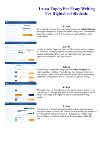 Latest Topics For Essay Writing
For Highschool Students
1. Step
To get started, you must first create an account on site HelpWriting.net.
The registration process is quick and simple, taking just a few moments.
During this process, you will need to provide a password and a valid
email address.
2. Step
In order to create a "Write My Paper For Me" request, simply complete
the 10-minute order form. Provide the necessary instructions, preferred
sources, and deadline. If you want the writer to imitate your writing
style, attach a sample of your previous work.
3. Step
When seeking assignment writing help fromHelpWriting.net, our
platform utilizes a bidding system. Review bids from our writers for
your request, choose one of them based on qualifications, order history,
and feedback, then place a deposit to start the assignment writing.
4. Step
After receiving your paper, take a few moments to ensure it meets your
expectations. If you're pleased with the result, authorize payment for the
writer. Don't forget that we provide free revisions for our writing
services.
5. Step
When you opt to write an assignment online with us, you can request
multiple revisions to ensure your satisfaction. We stand by our promise to
provide original, high-quality content - if plagiarized, we offer a full
refund. Choose us confidently, knowing that your needs will be fully
met.
Latest Topics For Essay Writing For Highschool StudentsLatest Topics For Essay Writing For Highschool
Students
 