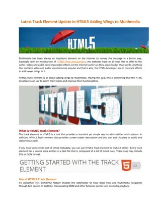 Latest Track Element Update in HTML5 Adding Wings to Multimedia




Multimedia has been always an important element on the Internet to convey the message in a better way.
Especially with an introduction of HTML5 Web development, the websites have an all new feel to offer to the
surfer. Video and audio have impeccable effects on the Internet surfers as they speak louder than words. Anything
that contains video and audio soon becomes popular and that is why, the HTML developers are in constant efforts
to add newer things to it.

HTML5 track element is all about adding wings to multimedia. Having this said, this is something that the HTML
developers can use to adorn their videos and improve their functionalities.




What is HTML5 Track Element?
The track element in HTML5 is a tool that provides a standard yet simple way to add subtitles and captions. In
addition, HTML5 Track element also provides screen reader description and you can add chapters to audio and
video files as well.

If you have some other sort of timed metadata, you can use HTML5 Track Element to make it better. Every track
element has a source data written in a text file that is composed of a list of timed cues. These cues may include
CSV or JSON format.




Use of HTML5 Track Element
It’s powerful! This wonderful feature enables the webmaster to have deep links and multimedia navigation
through text search. In addition, manipulating DOM and other behavior can be sync on media playback.
 
