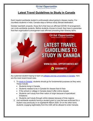 Latest Travel Guidelines to Study in Canada
Each hopeful worldwide student is enthusiastic about going to classes nearby. For
countless students in India, Canada stays a famous study abroad destination.
October twentieth onwards, those DLI's that have an affirmed COVID-19 arrangement,
can invite worldwide students. Before students choose to travel, they have to guarantee
that their organization's arrangement was affirmed preceding their itinerary items.
As a planned student hoping to learn at colleges and top universities in Canada, here
are the most recent travel rules.
1. To study in Canada, students should go for fundamental purposes as they were.
These include:
 Students living in Canada
 Students needed to be in Canada for classes face to face
 If the school or college in Canada doesn't offer online classes
 Students can't study from their nation of origin because of specialized
limitations
 Students can't study through online classes because of time regions
2. Just worldwide students having a student grant or one that was endorsed for a
student visa previously or on eighteenth March 2020. Or on the other hand,
students voyaging legitimately from the USA will be allowed to enter Canada.
 
