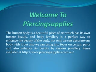 The human body is a beautiful piece of art which has its own
inmate beauty, and body jewellery is a perfect way to
enhance the beauty of the body, not only we can decorate our
body with it but also we can bring into focus on certain parts
and also enhance its beauty by various jewellery items
available at http://www.piercingsupplies.com.au/
 