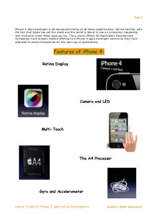 Page 2


iPhone 4 apps developer is all energized looking at all these opportunities. We are familiar with
the fact that Apple has set the stand and the world is about to see an innovative happening
and revolution when these apps go live. Thus, many iPhone 4G Application Development
Companies have already started offering hire iPhone 4 apps developer service as they have
prepared to pierce themselves for the new age of applications.


                             Features of iPhone 4:

                    Retina Display




                                                 Camera and LED




                    Multi-Touch




                                                 The A4 Processor




                  Gyro and Accelerometer



Latest Trend of iPhone 4 Application Development                      Author: Ryan Lawrence
 