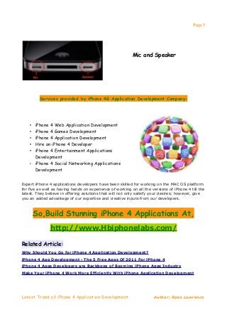 Page 3




                                                           Mic and Speaker




         Services provided by iPhone 4G Application Development Company:




    • iPhone 4 Web Application Development
    • iPhone 4 Games Development
    • iPhone 4 Application Development
    • Hire an iPhone 4 Developer
    • iPhone 4 Entertainment Applications
      Development
    • iPhone 4 Social Networking Applications
      Development


Expert iPhone 4 applications developers have been skilled for working on the MAC OS platform
for five as well as having hands on experience of working on all the versions of iPhone 4 till the
latest. They believe in offering solutions that will not only satisfy your desires; however, give
you an added advantage of our expertise and creative inputs from our developers.



        So,Build Stunning iPhone 4 Applications At,
               http://www.Hbiphonelabs.com/

Related Article:
Why Should You Go for iPhone 4 Application Development?
iPhone 4 App Development - The 5 Free Apps Of 2011 For iPhone 4
iPhone 4 Apps Developers are Backbone of Booming iPhone Apps Industry
Make Your iPhone 4 Work More Efficiently With iPhone Application Development




Latest Trend of iPhone 4 Application Development                      Author: Ryan Lawrence
 