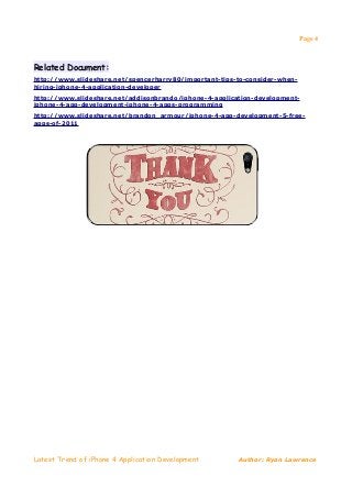 Page 4



Related Document:
http://www.slideshare.net/spencerharry80/important-tips-to-consider-when-
hiring-iphone-4-application-developer
http://www.slideshare.net/addisonbrando/iphone-4-application-development-
iphone-4-app-development-iphone-4-apps-programming
http://www.slideshare.net/brandon_armour/iphone-4-app-development-5-free-
apps-of-2011




Latest Trend of iPhone 4 Application Development        Author: Ryan Lawrence
 