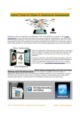 Page 1



    Latest Trend of iPhone 4 Application Development




Nowadays, iPhone 4 application development is the most ambitious program in the mobile
development till date. iPhone has shown the concrete creativity of developers who are known
as iPhone app developers. Because of the astonishing features, glossy look as well as its multi
functionality support, the people are becoming irresistible fans of iPhone 4; moreover, ready to
invest huge amount for this product and the mind blowing applications that can be developed.




                                    iPhone 4 Application Development has become a renowned
                                    term in today’s IT industry. We all know that iPhone 4 has
                                    brought ripples in the market with all the new amazing
                                    features.
                                    To cope up with this new blossoming technology, many IT
                                    companies in the market have already started offering the
                                    iPhone 4 Application Development service. Out of them,
                                    many allow you to hire iPhone 4 Apps Developer service.




Due to its scintillating features such as Retina Display, Multitasking, HD Video Recording
& Editing, Gyro and Accelerometer etc. it is just set to literally rock the iPhone 4
application development world. The aptitude provided by iPhone 4 is just awesome, so that if
we utilize them properly, then there is a massive compass of developing some really path-
breaking applications, something that will completely change the user experience.




Latest Trend of iPhone 4 Application Development                     Author: Ryan Lawrence
 