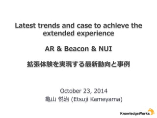 Latest trends and case to achieve the 
extended experience 
! 
AR & Beacon & NUI 
! 
拡張体験を実現する最新動向と事例例 
October 23, 2014 
⻲亀⼭山 悦治 (Etsuji Kameyama) 
 