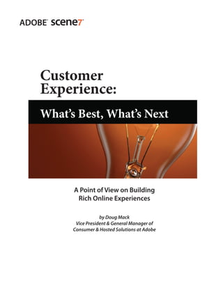 Customer
                 Experience:
                 What’s Best, What’s Next




                                      A Point of View on Building
                                       Rich Online Experiences

                                                 by Doug Mack
                                      Vice President & General Manager of
                                     Consumer & Hosted Solutions at Adobe




Customer Experience: What’s Best, What’s Next                               1
 