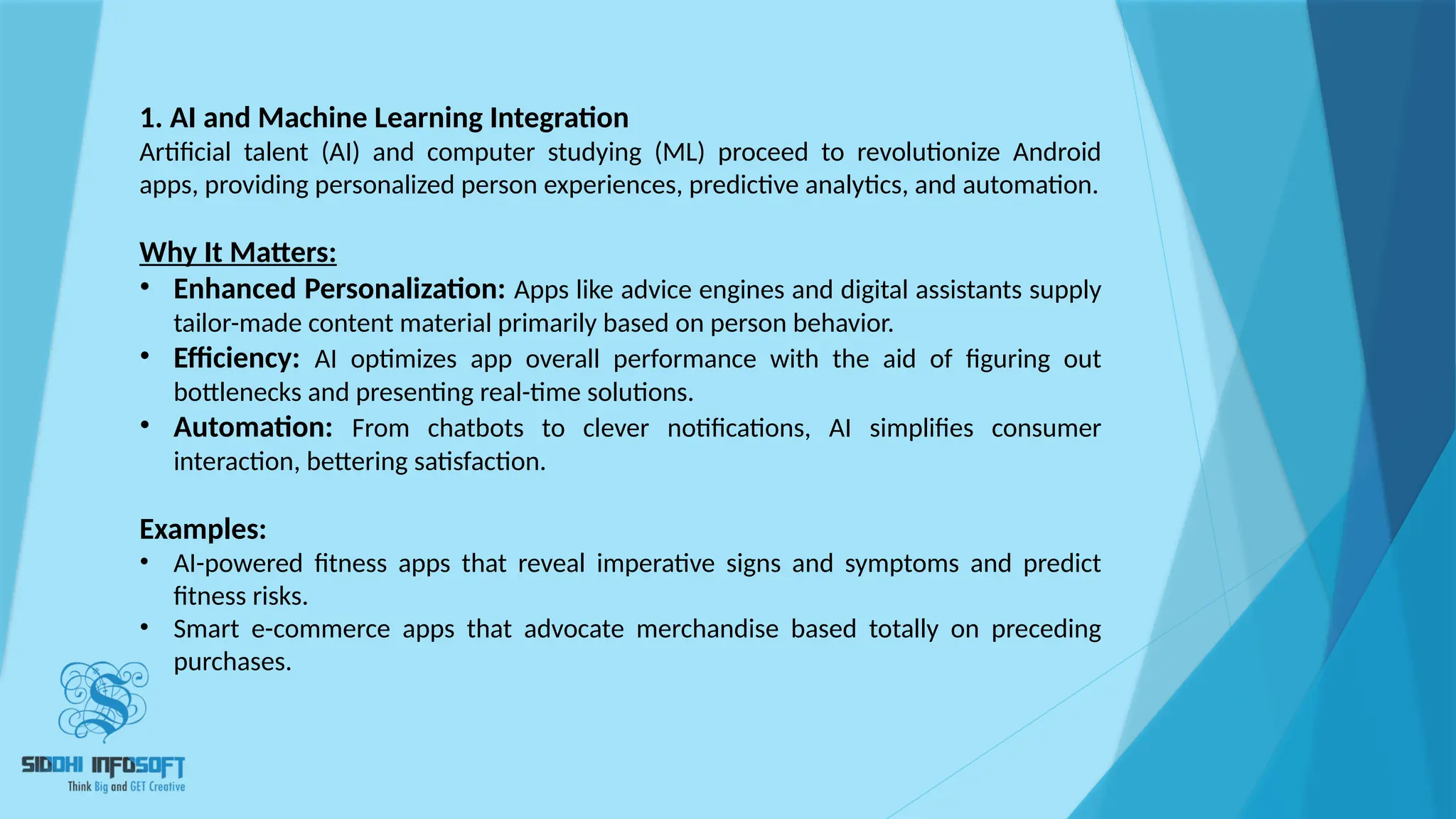 1. AI and Machine Learning Integration
Artificial talent (AI) and computer studying (ML) proceed to revolutionize Android
apps, providing personalized person experiences, predictive analytics, and automation.
Why It Matters:
• Enhanced Personalization: Apps like advice engines and digital assistants supply
tailor-made content material primarily based on person behavior.
• Efficiency: AI optimizes app overall performance with the aid of figuring out
bottlenecks and presenting real-time solutions.
• Automation: From chatbots to clever notifications, AI simplifies consumer
interaction, bettering satisfaction.
Examples:
• AI-powered fitness apps that reveal imperative signs and symptoms and predict
fitness risks.
• Smart e-commerce apps that advocate merchandise based totally on preceding
purchases.
 