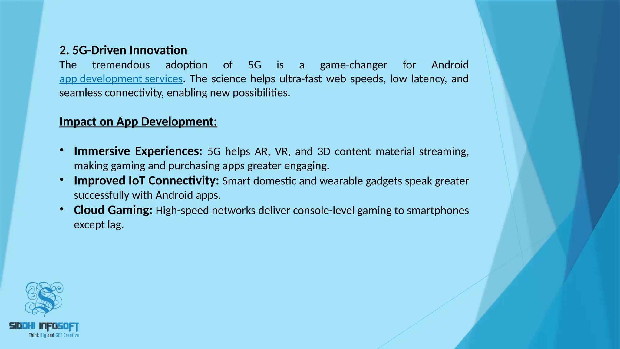 2. 5G-Driven Innovation
The tremendous adoption of 5G is a game-changer for Android
app development services. The science helps ultra-fast web speeds, low latency, and
seamless connectivity, enabling new possibilities.
Impact on App Development:
• Immersive Experiences: 5G helps AR, VR, and 3D content material streaming,
making gaming and purchasing apps greater engaging.
• Improved IoT Connectivity: Smart domestic and wearable gadgets speak greater
successfully with Android apps.
• Cloud Gaming: High-speed networks deliver console-level gaming to smartphones
except lag.
 