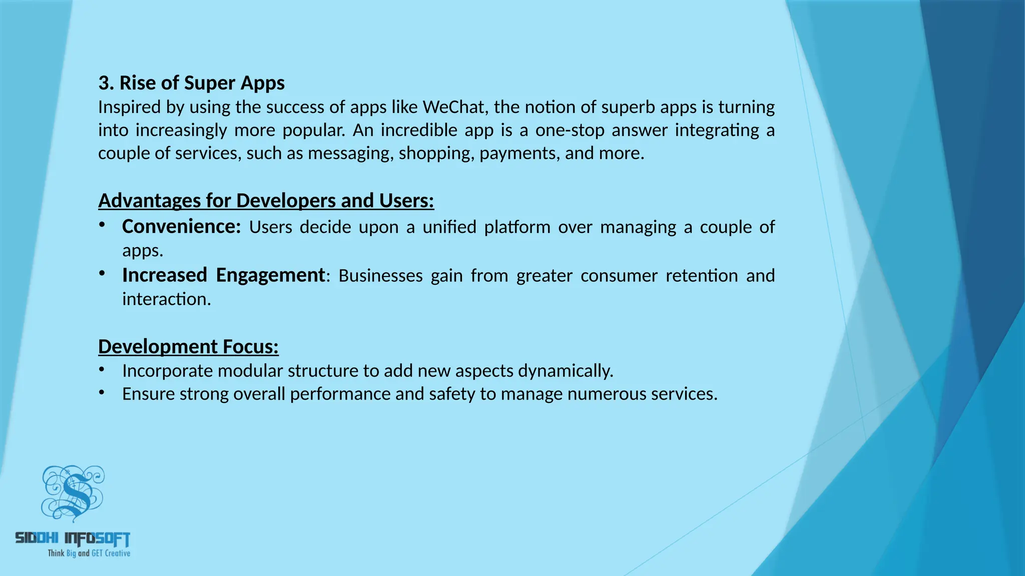 3. Rise of Super Apps
Inspired by using the success of apps like WeChat, the notion of superb apps is turning
into increasingly more popular. An incredible app is a one-stop answer integrating a
couple of services, such as messaging, shopping, payments, and more.
Advantages for Developers and Users:
• Convenience: Users decide upon a unified platform over managing a couple of
apps.
• Increased Engagement: Businesses gain from greater consumer retention and
interaction.
Development Focus:
• Incorporate modular structure to add new aspects dynamically.
• Ensure strong overall performance and safety to manage numerous services.
 