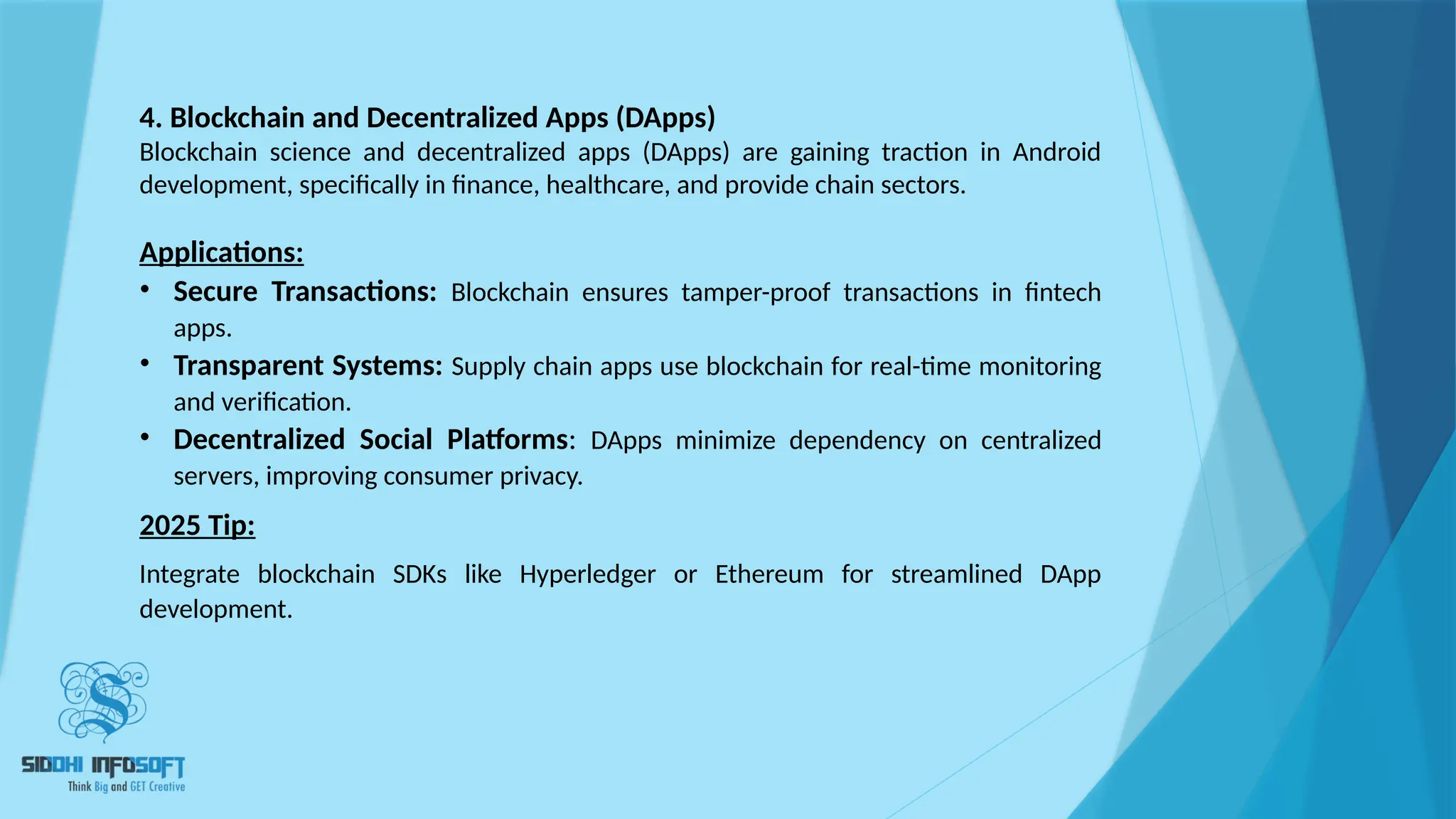 4. Blockchain and Decentralized Apps (DApps)
Blockchain science and decentralized apps (DApps) are gaining traction in Android
development, specifically in finance, healthcare, and provide chain sectors.
Applications:
• Secure Transactions: Blockchain ensures tamper-proof transactions in fintech
apps.
• Transparent Systems: Supply chain apps use blockchain for real-time monitoring
and verification.
• Decentralized Social Platforms: DApps minimize dependency on centralized
servers, improving consumer privacy.
2025 Tip:
Integrate blockchain SDKs like Hyperledger or Ethereum for streamlined DApp
development.
 