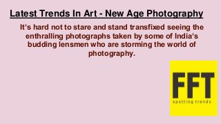 Latest Trends In Art - New Age Photography
It’s hard not to stare and stand transfixed seeing the
enthralling photographs taken by some of India’s
budding lensmen who are storming the world of
photography.
 