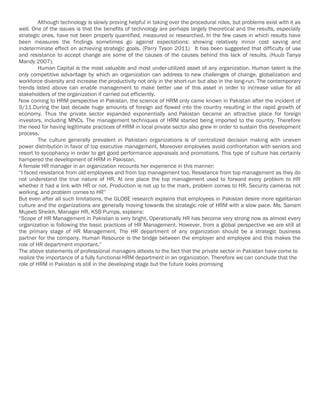 Although technology is slowly proving helpful in taking over the procedural roles, but problems exist with it as
well. One of the issues is that the benefits of technology are perhaps largely theoretical and the results, especially
strategic ones, have not been properly quantified, measured or researched. In the few cases in which results have
been measures the findings sometimes go against expectations: showing relatively minor cost saving and
indeterminate effect on achieving strategic goals. (Parry Tyson 2011) It has been suggested that difficulty of use
and resistance to accept change are some of the causes of the causes behind this lack of results. (Huub Tanya
Mandy 2007).
         Human Capital is the most valuable and most under-utilized asset of any organization. Human talent is the
only competitive advantage by which an organization can address to new challenges of change, globalization and
workforce diversity and increase the productivity not only in the short-run but also in the long-run. The contemporary
trends listed above can enable management to make better use of this asset in order to increase value for all
stakeholders of the organization if carried out efficiently.
Now coming to HRM perspective in Pakistan, the science of HRM only came known in Pakistan after the incident of
9/11.During the last decade huge amounts of foreign aid flowed into the country resulting in the rapid growth of
economy. Thus the private sector expanded exponentially and Pakistan became an attractive place for foreign
investors, including MNCs. The management techniques of HRM started being imported to the country. Therefore
the need for having legitimate practices of HRM in local private sector also grew in order to sustain this development
process.
         The culture generally prevalent in Pakistani organizations is of centralized decision making with uneven
power distribution in favor of top executive management. Moreover employees avoid confrontation with seniors and
resort to sycophancy in order to get good performance appraisals and promotions. This type of culture has certainly
hampered the development of HRM in Pakistan.
A female HR manager in an organization recounts her experience in this manner:
“I faced resistance from old employees and from top management too. Resistance from top management as they do
not understand the true nature of HR. At one place the top management used to forward every problem to HR
whether it had a link with HR or not. Production is not up to the mark, problem comes to HR. Security cameras not
working, and problem comes to HR”
But even after all such limitations, the GLOBE research explains that employees in Pakistan desire more egalitarian
culture and the organizations are generally moving towards the strategic role of HRM with a slow pace. Ms. Sanam
Mujeeb Sheikh, Manager HR, KSB Pumps, explains:
“Scope of HR Management in Pakistan is very bright. Operationally HR has become very strong now as almost every
organization is following the basic practices of HR Management. However, from a global perspective we are still at
the primary stage of HR Management. The HR department of any organization should be a strategic business
partner for the company. Human Resource is the bridge between the employer and employee and this makes the
role of HR department important.”
The above statements of professional managers attests to the fact that the private sector in Pakistan have come to
realize the importance of a fully functional HRM department in an organization. Therefore we can conclude that the
role of HRM in Pakistan is still in the developing stage but the future looks promising
 