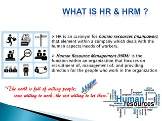  HR is an acronym for human resources (manpower),
that element within a company which deals with the
human aspects/needs of workers.
 Human Resource Management (HRM) is the
function within an organization that focuses on
recruitment of, management of, and providing
direction for the people who work in the organization
 