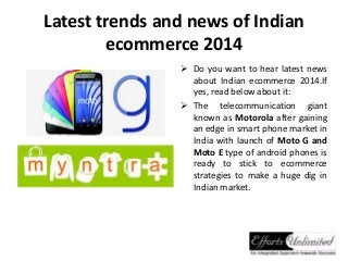 Latest trends and news of Indian
ecommerce 2014
 Do you want to hear latest news
about Indian ecommerce 2014.If
yes, read below about it:
 The telecommunication giant
known as Motorola after gaining
an edge in smart phone market in
India with launch of Moto G and
Moto E type of android phones is
ready to stick to ecommerce
strategies to make a huge dig in
Indian market.
 