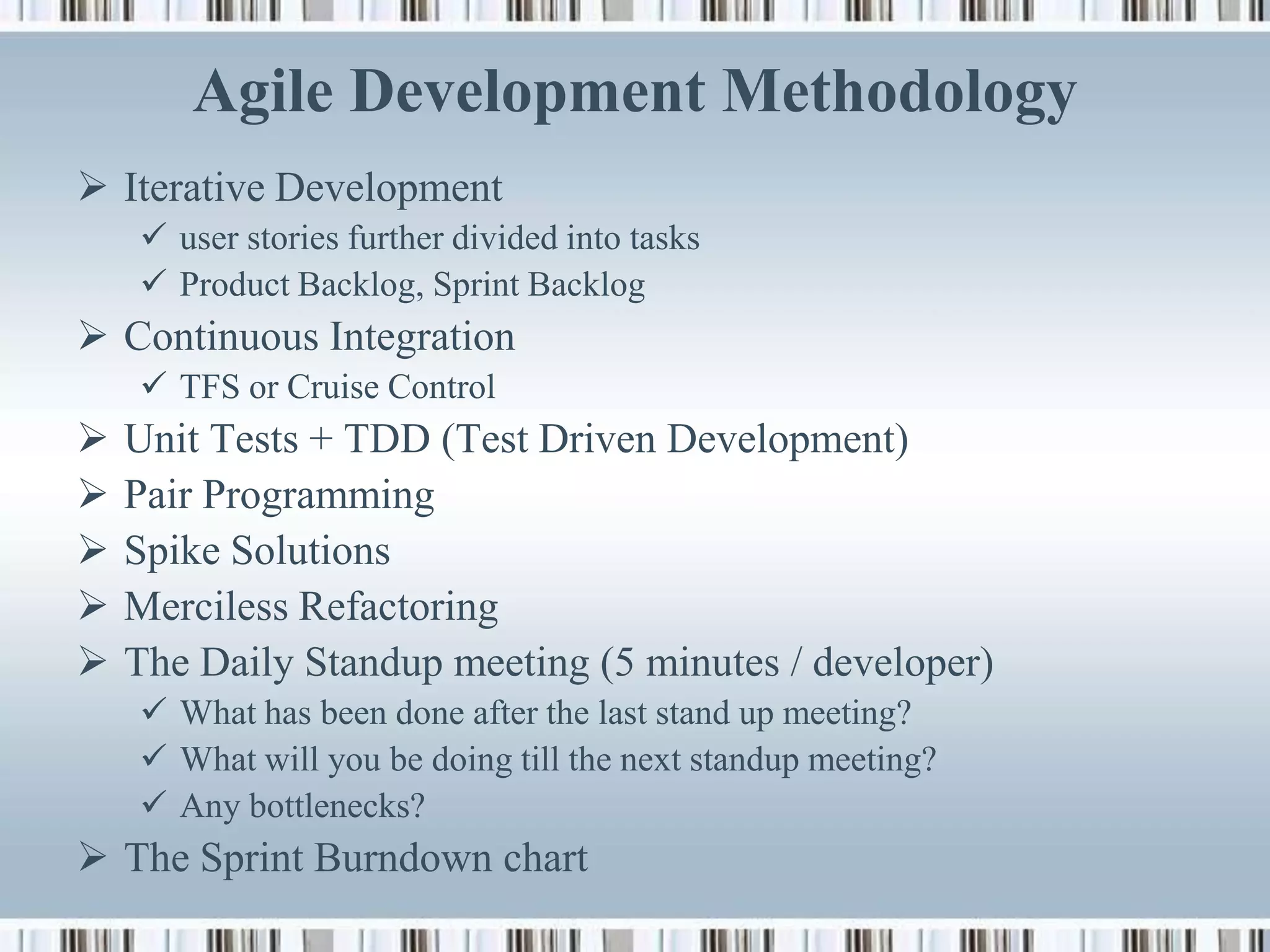 Agile Development Methodology
 Iterative Development
     user stories further divided into tasks
     Product Backlog, Sprint Backlog
 Continuous Integration
     TFS or Cruise Control
   Unit Tests + TDD (Test Driven Development)
   Pair Programming
   Spike Solutions
   Merciless Refactoring
   The Daily Standup meeting (5 minutes / developer)
     What has been done after the last stand up meeting?
     What will you be doing till the next standup meeting?
     Any bottlenecks?
 The Sprint Burndown chart
 