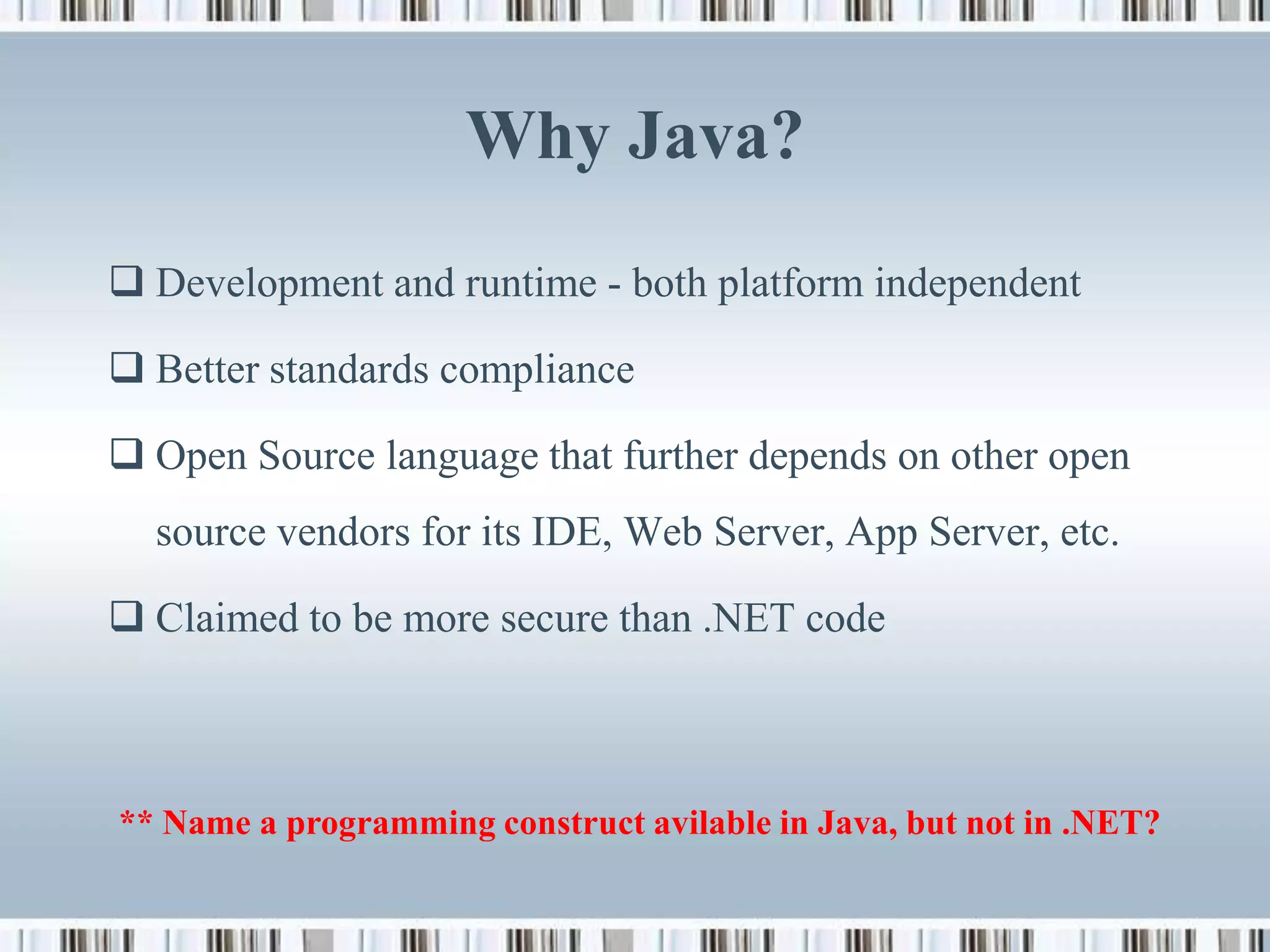Why Java?
 Development and runtime - both platform independent

 Better standards compliance

 Open Source language that further depends on other open
  source vendors for its IDE, Web Server, App Server, etc.

 Claimed to be more secure than .NET code



** Name a programming construct avilable in Java, but not in .NET?
 