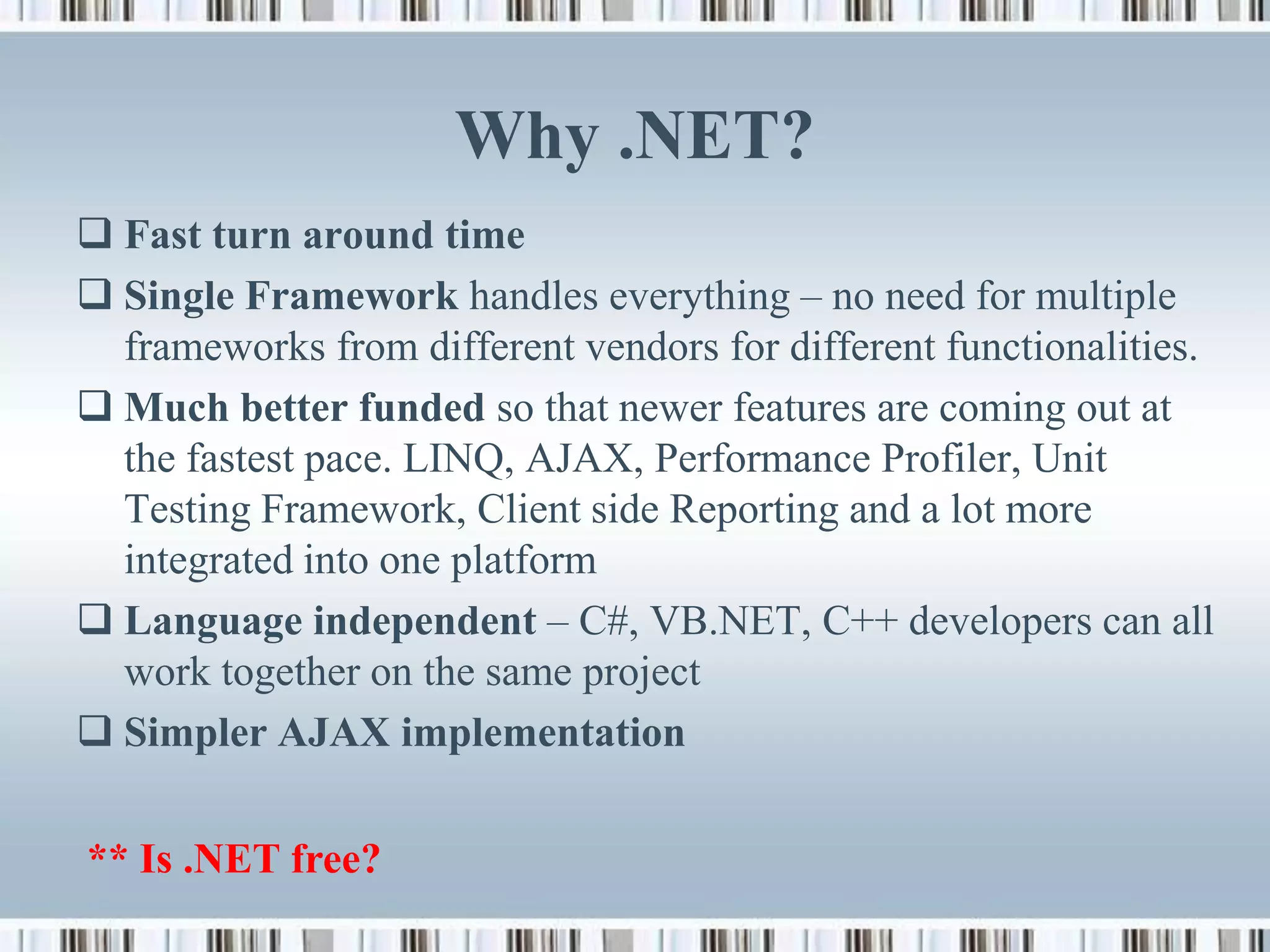 Why .NET?
 Fast turn around time
 Single Framework handles everything – no need for multiple
  frameworks from different vendors for different functionalities.
 Much better funded so that newer features are coming out at
  the fastest pace. LINQ, AJAX, Performance Profiler, Unit
  Testing Framework, Client side Reporting and a lot more
  integrated into one platform
 Language independent – C#, VB.NET, C++ developers can all
  work together on the same project
 Simpler AJAX implementation

** Is .NET free?
 