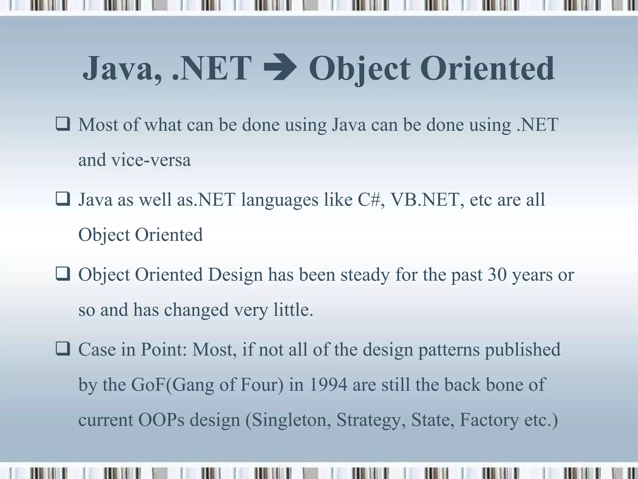 Java, .NET  Object Oriented
 Most of what can be done using Java can be done using .NET
   and vice-versa

 Java as well as.NET languages like C#, VB.NET, etc are all
   Object Oriented

 Object Oriented Design has been steady for the past 30 years or
   so and has changed very little.

 Case in Point: Most, if not all of the design patterns published
   by the GoF(Gang of Four) in 1994 are still the back bone of
   current OOPs design (Singleton, Strategy, State, Factory etc.)
 