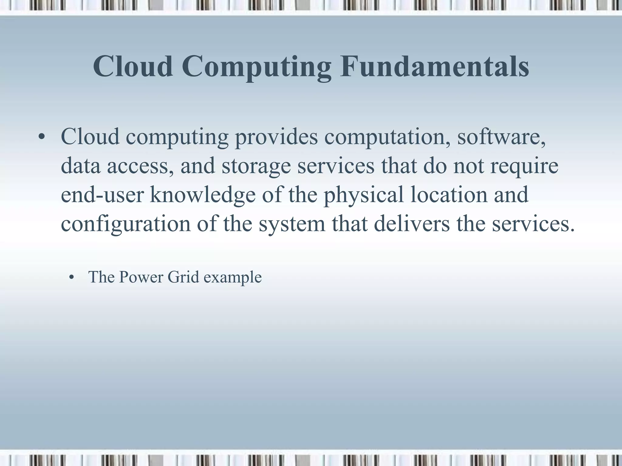 Cloud Computing Fundamentals

• Cloud computing provides computation, software,
  data access, and storage services that do not require
  end-user knowledge of the physical location and
  configuration of the system that delivers the services.

   • The Power Grid example
 