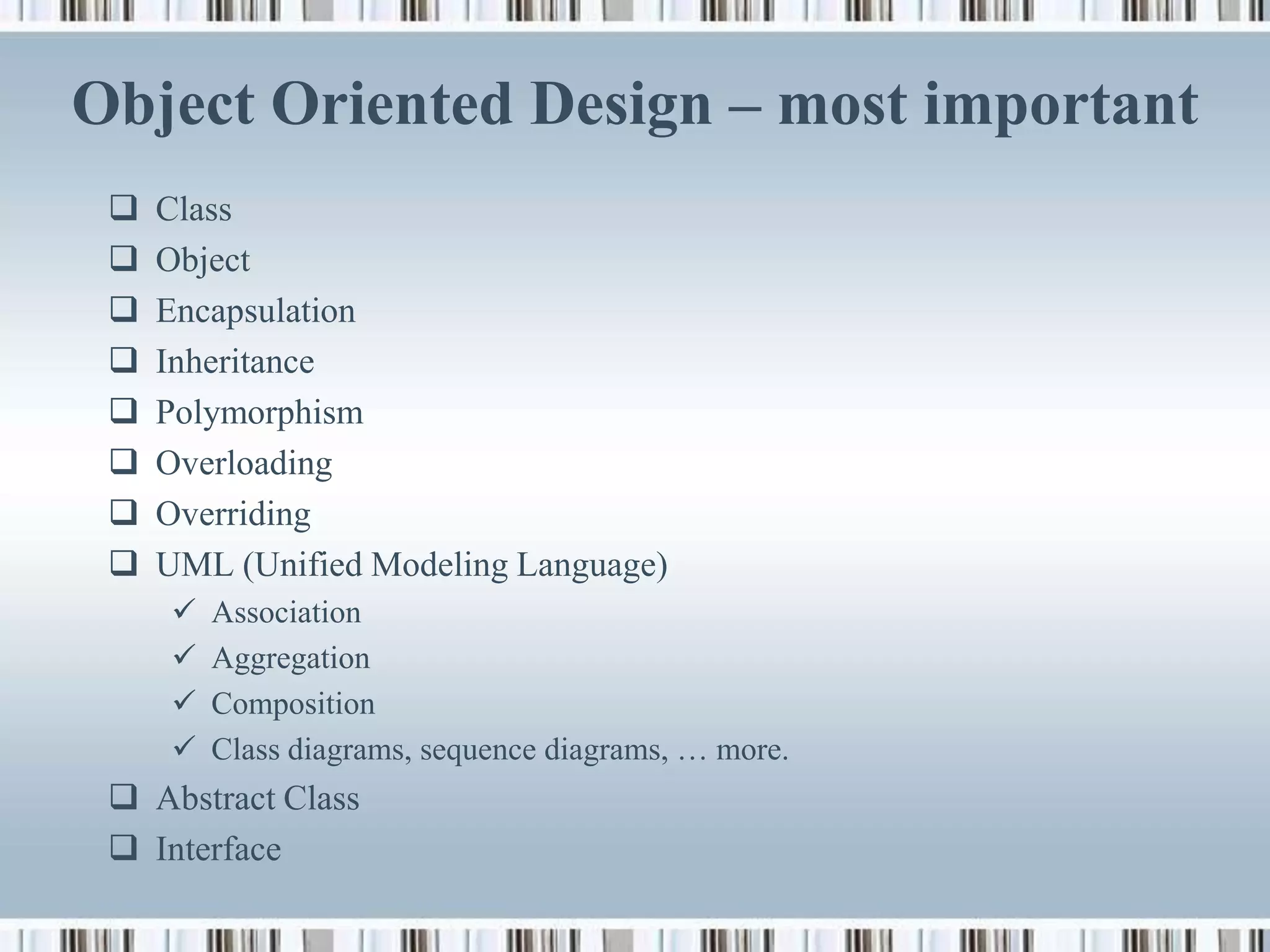 Object Oriented Design – most important
    Class
    Object
    Encapsulation
    Inheritance
    Polymorphism
    Overloading
    Overriding
    UML (Unified Modeling Language)
        Association
        Aggregation
        Composition
        Class diagrams, sequence diagrams, … more.
  Abstract Class
  Interface
 
