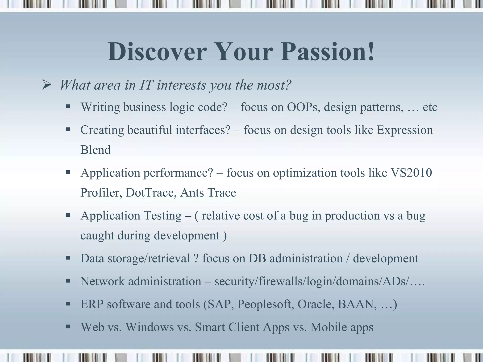 Discover Your Passion!
 What area in IT interests you the most?
    Writing business logic code? – focus on OOPs, design patterns, … etc
    Creating beautiful interfaces? – focus on design tools like Expression
      Blend
    Application performance? – focus on optimization tools like VS2010
      Profiler, DotTrace, Ants Trace
    Application Testing – ( relative cost of a bug in production vs a bug
      caught during development )
    Data storage/retrieval ? focus on DB administration / development
    Network administration – security/firewalls/login/domains/ADs/….
    ERP software and tools (SAP, Peoplesoft, Oracle, BAAN, …)
    Web vs. Windows vs. Smart Client Apps vs. Mobile apps
 