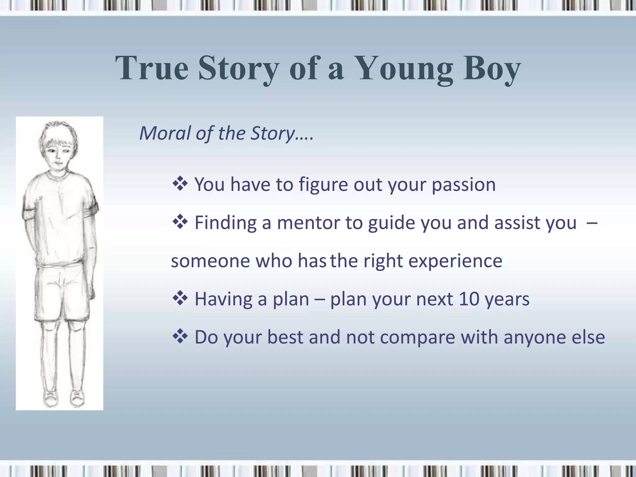 True Story of a Young Boy
 Moral of the Story….

     You have to figure out your passion
     Finding a mentor to guide you and assist you –
    someone who has the right experience
     Having a plan – plan your next 10 years
     Do your best and not compare with anyone else
 
