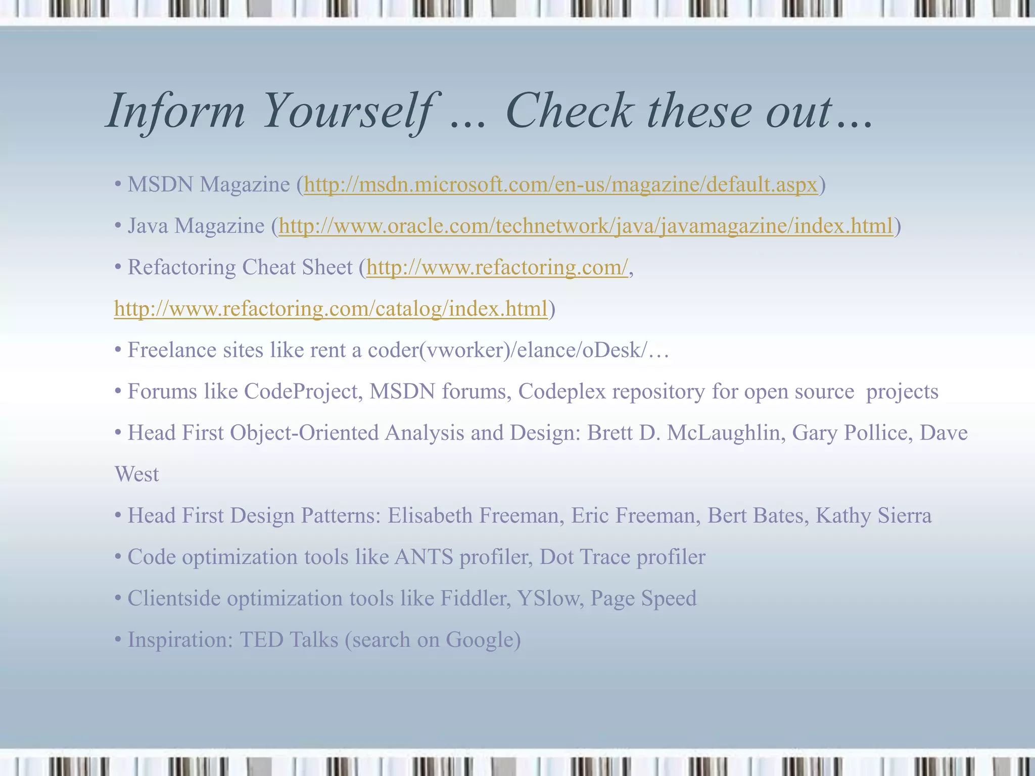 Inform Yourself … Check these out…
• MSDN Magazine (http://msdn.microsoft.com/en-us/magazine/default.aspx)
• Java Magazine (http://www.oracle.com/technetwork/java/javamagazine/index.html)
• Refactoring Cheat Sheet (http://www.refactoring.com/,
http://www.refactoring.com/catalog/index.html)
• Freelance sites like rent a coder(vworker)/elance/oDesk/…
• Forums like CodeProject, MSDN forums, Codeplex repository for open source projects
• Head First Object-Oriented Analysis and Design: Brett D. McLaughlin, Gary Pollice, Dave
West
• Head First Design Patterns: Elisabeth Freeman, Eric Freeman, Bert Bates, Kathy Sierra
• Code optimization tools like ANTS profiler, Dot Trace profiler
• Clientside optimization tools like Fiddler, YSlow, Page Speed
• Inspiration: TED Talks (search on Google)
 