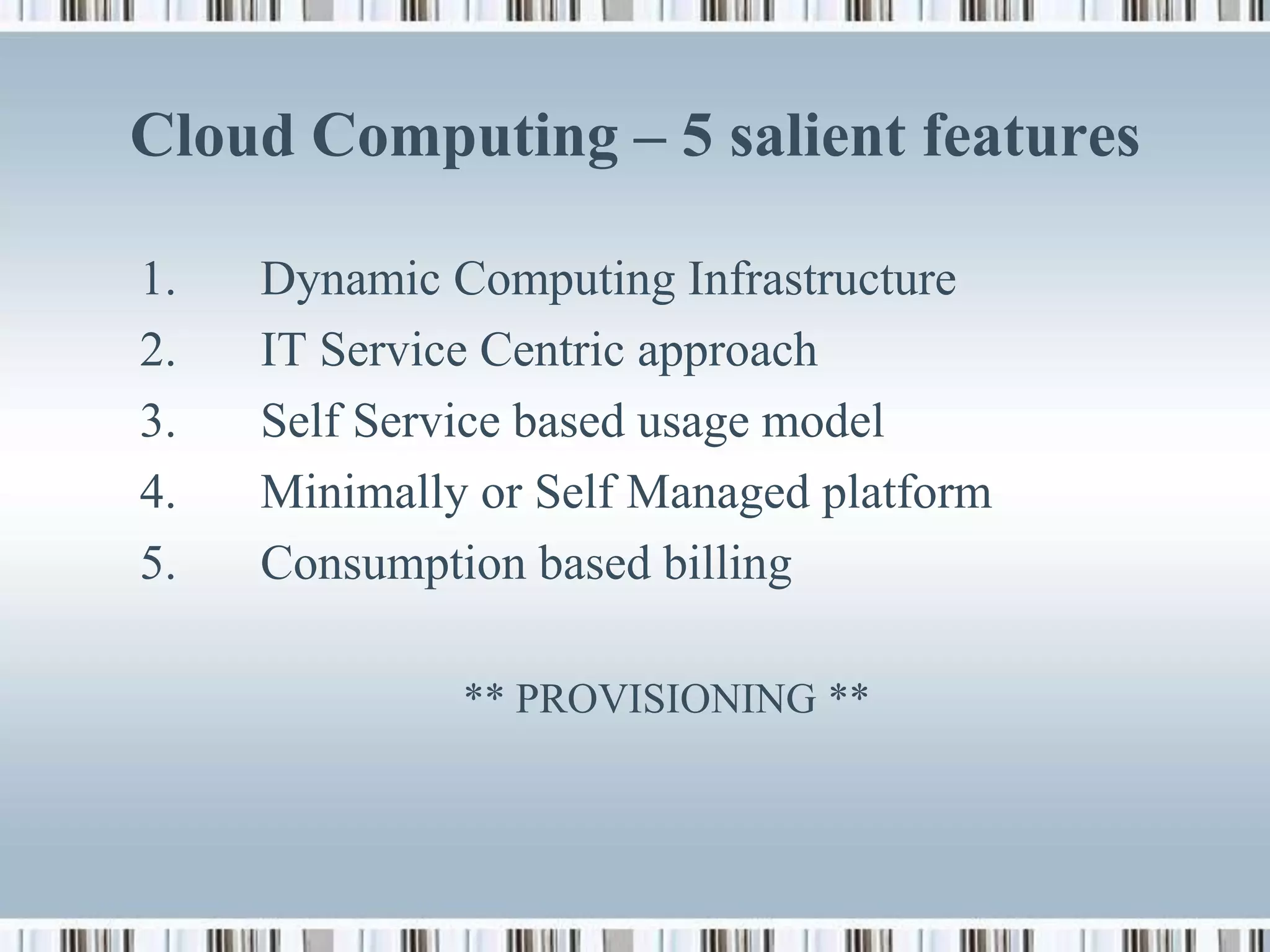 Cloud Computing – 5 salient features

1.   Dynamic Computing Infrastructure
2.   IT Service Centric approach
3.   Self Service based usage model
4.   Minimally or Self Managed platform
5.   Consumption based billing

              ** PROVISIONING **
 