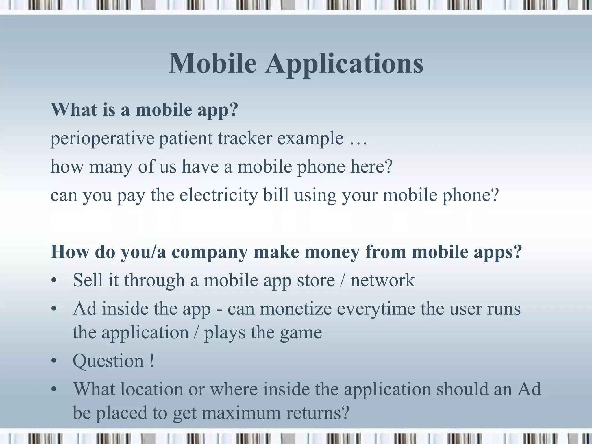 Mobile Applications
What is a mobile app?
perioperative patient tracker example …
how many of us have a mobile phone here?
can you pay the electricity bill using your mobile phone?

How do you/a company make money from mobile apps?
• Sell it through a mobile app store / network
• Ad inside the app - can monetize everytime the user runs
  the application / plays the game
• Question !
• What location or where inside the application should an Ad
  be placed to get maximum returns?
 