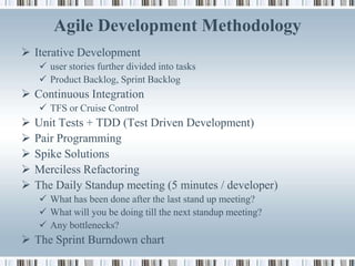 Agile Development Methodology
 Iterative Development
     user stories further divided into tasks
     Product Backlog, Sprint Backlog
 Continuous Integration
     TFS or Cruise Control
   Unit Tests + TDD (Test Driven Development)
   Pair Programming
   Spike Solutions
   Merciless Refactoring
   The Daily Standup meeting (5 minutes / developer)
     What has been done after the last stand up meeting?
     What will you be doing till the next standup meeting?
     Any bottlenecks?
 The Sprint Burndown chart
 