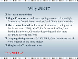 Why .NET?
 Fast turn around time
 Single Framework handles everything – no need for multiple
  frameworks from different vendors for different functionalities.
 Much better funded so that newer features are coming out at
  the fastest pace. LINQ, AJAX, Performance Profiler, Unit
  Testing Framework, Client side Reporting and a lot more
  integrated into one platform
 Language independent – C#, VB.NET, C++ developers can all
  work together on the same project
 Simpler AJAX implementation

** Is .NET free?
 