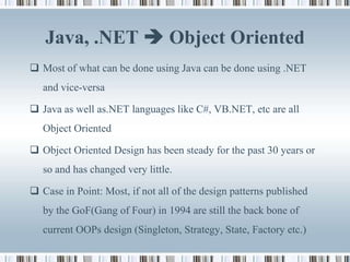 Java, .NET  Object Oriented
 Most of what can be done using Java can be done using .NET
   and vice-versa

 Java as well as.NET languages like C#, VB.NET, etc are all
   Object Oriented

 Object Oriented Design has been steady for the past 30 years or
   so and has changed very little.

 Case in Point: Most, if not all of the design patterns published
   by the GoF(Gang of Four) in 1994 are still the back bone of
   current OOPs design (Singleton, Strategy, State, Factory etc.)
 