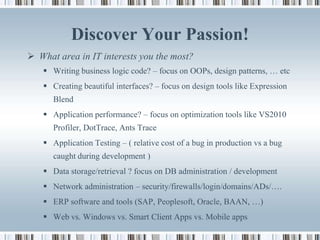 Discover Your Passion!
 What area in IT interests you the most?
    Writing business logic code? – focus on OOPs, design patterns, … etc
    Creating beautiful interfaces? – focus on design tools like Expression
      Blend
    Application performance? – focus on optimization tools like VS2010
      Profiler, DotTrace, Ants Trace
    Application Testing – ( relative cost of a bug in production vs a bug
      caught during development )
    Data storage/retrieval ? focus on DB administration / development
    Network administration – security/firewalls/login/domains/ADs/….
    ERP software and tools (SAP, Peoplesoft, Oracle, BAAN, …)
    Web vs. Windows vs. Smart Client Apps vs. Mobile apps
 