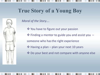True Story of a Young Boy
 Moral of the Story….

     You have to figure out your passion
     Finding a mentor to guide you and assist you –
    someone who has the right experience
     Having a plan – plan your next 10 years
     Do your best and not compare with anyone else
 