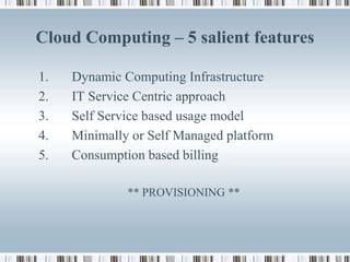 Cloud Computing – 5 salient features

1.   Dynamic Computing Infrastructure
2.   IT Service Centric approach
3.   Self Service based usage model
4.   Minimally or Self Managed platform
5.   Consumption based billing

              ** PROVISIONING **
 