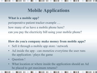 Mobile Applications
What is a mobile app?
perioperative patient tracker example …
how many of us have a mobile phone here?
can you pay the electricity bill using your mobile phone?

How do you/a company make money from mobile apps?
• Sell it through a mobile app store / network
• Ad inside the app - can monetize everytime the user runs
  the application / plays the game
• Question !
• What location or where inside the application should an Ad
  be placed to get maximum returns?
 