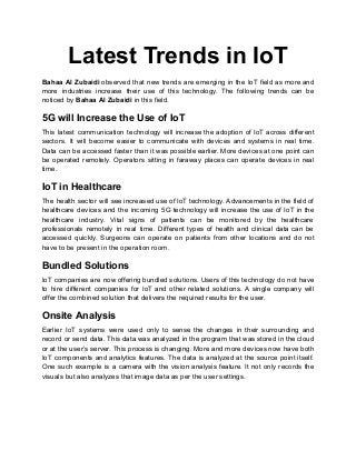 Latest Trends in IoT
Bahaa Al Zubaidi observed that new trends are emerging in the IoT field as more and
more industries increase their use of this technology. The following trends can be
noticed by Bahaa Al Zubaidi in this field.
5G will Increase the Use of IoT
This latest communication technology will increase the adoption of IoT across different
sectors. It will become easier to communicate with devices and systems in real time.
Data can be accessed faster than it was possible earlier. More devices at one point can
be operated remotely. Operators sitting in faraway places can operate devices in real
time.
IoT in Healthcare
The health sector will see increased use of IoT technology. Advancements in the field of
healthcare devices and the incoming 5G technology will increase the use of IoT in the
healthcare industry. Vital signs of patients can be monitored by the healthcare
professionals remotely in real time. Different types of health and clinical data can be
accessed quickly. Surgeons can operate on patients from other locations and do not
have to be present in the operation room.
Bundled Solutions
IoT companies are now offering bundled solutions. Users of this technology do not have
to hire different companies for IoT and other related solutions. A single company will
offer the combined solution that delivers the required results for the user.
Onsite Analysis
Earlier IoT systems were used only to sense the changes in their surrounding and
record or send data. This data was analyzed in the program that was stored in the cloud
or at the user’s server. This process is changing. More and more devices now have both
IoT components and analytics features. The data is analyzed at the source point itself.
One such example is a camera with the vision analysis feature. It not only records the
visuals but also analyzes that image data as per the user settings.
 